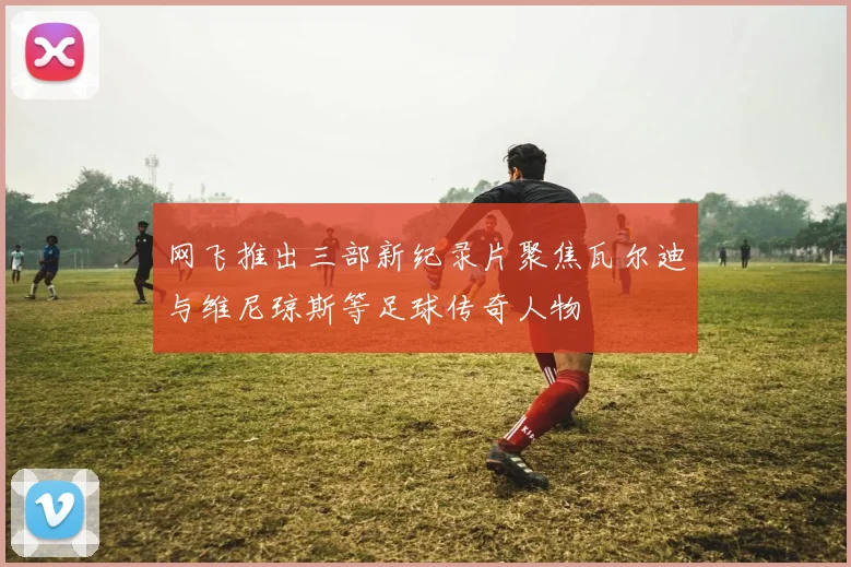 网飞推出三部新纪录片聚焦瓦尔迪与维尼琼斯等足球传奇人物