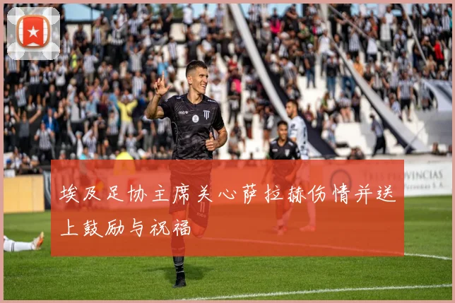 埃及足协主席关心萨拉赫伤情并送上鼓励与祝福