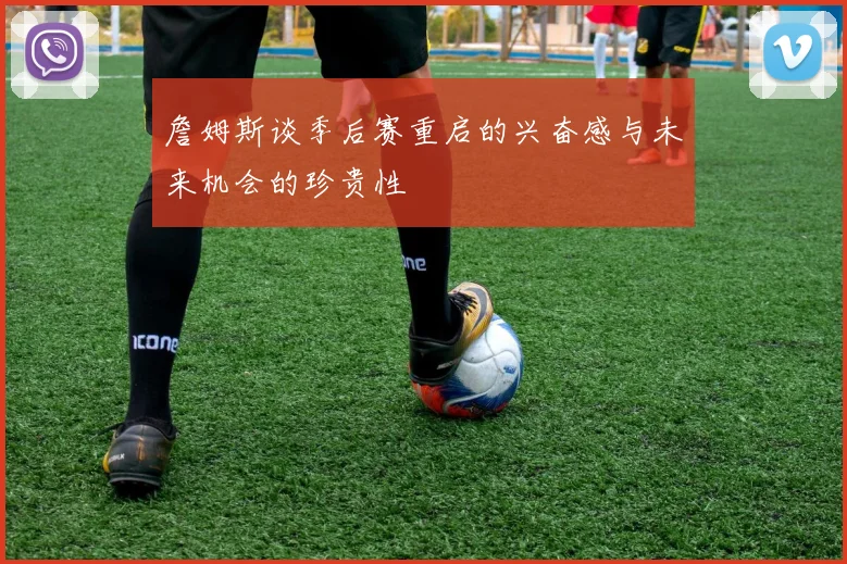 詹姆斯谈季后赛重启的兴奋感与未来机会的珍贵性