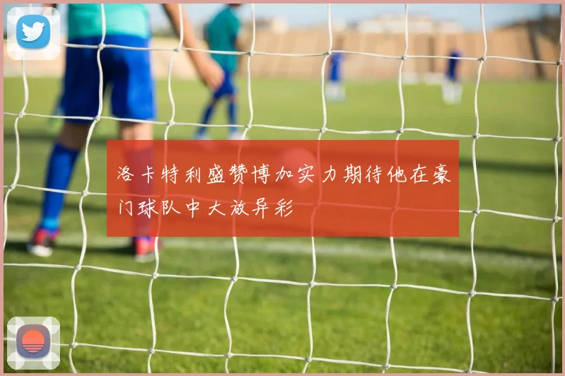 洛卡特利盛赞博加实力期待他在豪门球队中大放异彩