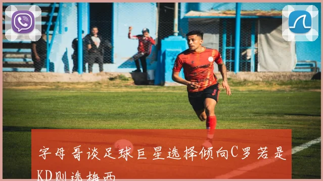 字母哥谈足球巨星选择倾向C罗若是KD则选梅西