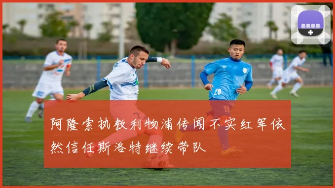 阿隆索执教利物浦传闻不实红军依然信任斯洛特继续带队