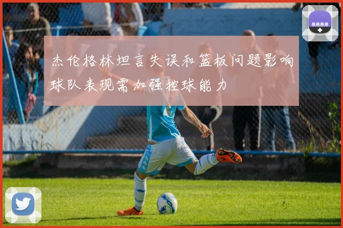 杰伦格林坦言失误和篮板问题影响球队表现需加强控球能力