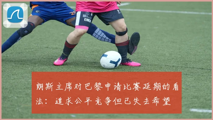 朗斯主席对巴黎申请比赛延期的看法：追求公平竞争但已失去希望