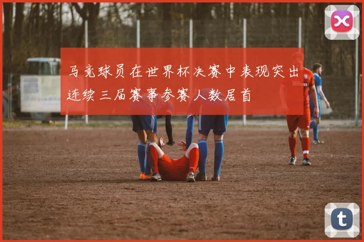 马竞球员在世界杯决赛中表现突出连续三届赛事参赛人数居首