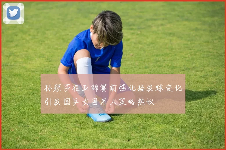 孙颖莎在亚锦赛前强化接发球变化引发国乒女团用人策略热议