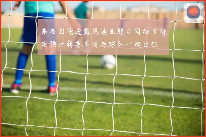 弗洛因德透露恩迪亚耶合同细节待定预计新赛季将与球队一起出征