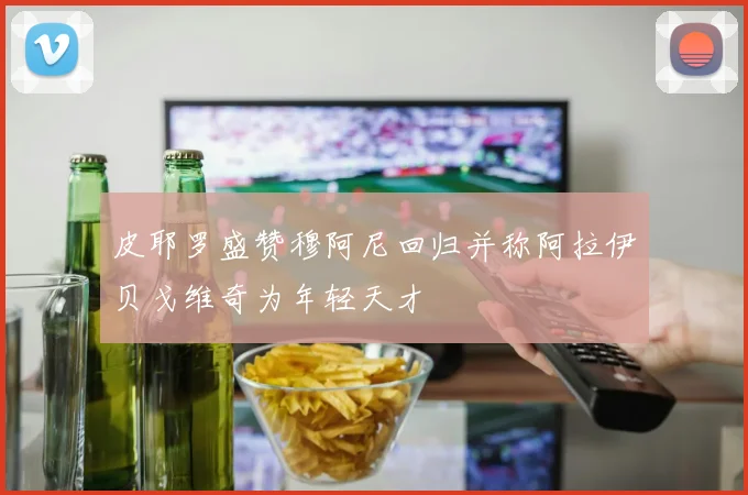 皮耶罗盛赞穆阿尼回归并称阿拉伊贝戈维奇为年轻天才